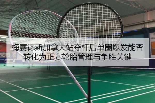 梅赛德斯加拿大站夺杆后单圈爆发能否转化为正赛轮胎管理与争胜关键
